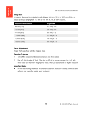 Page 123M™ Micro Professional Projector MPro110
 12 © 2008 3M. All Rights Reserved.
Operator’s 
GuideImage Size
Increase or decrease the projector-to-wall distance 305 mm (12 in) to 1800 mm (71 in.) to 
project an image ranging from 163 mm to 975 mm ( 6.4 in. to 38.4 in.) wide.
Projector-To-Wall Distance Image Width
305 mm (12 in) 163 mm (6.4 in)
610 mm (24 in) 235 mm (9.3 in)
914 mm (36 in) 355 mm (14 in)
1219 mm (48 in) 523 mm (20.6 in)
1524 mm (60 in) 739 mm (29.1 in)
1800 mm (71 in) 975 mm (38.4 in)
Focus...