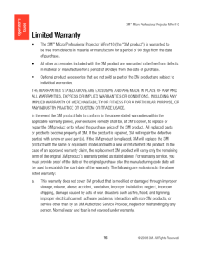 Page 163M™ Micro Professional Projector MPro110
 16 © 2008 3M. All Rights Reserved.
Operator’s 
GuideLimited Warranty
The 3M
•	™ Micro Professional Projector MPro110 (the “3M product” ) is warranted to 
be free from defects in material or manufacture for a period of 90 days from the date 
of purchase. 
All other accessories included with the 3M product are warranted to be free from defects 
•	
in material or manufacture for a period of 90 days from the date of purchase. 
Optional product accessories that are...