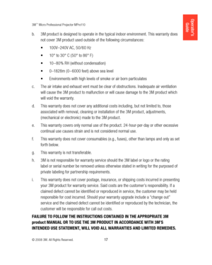 Page 173M™ Micro Professional Projector MPro110
© 2008 3M. All Rights Reserved.
  17
Operator’s 
Guide
3M product is designed to operate in the typical indoor environment. This warranty does 
b.  
not cover 3M product used outside of the following circumstances:
100V–240V AC, 50 /60 Hz 
•	
10° to 30° C ( 50° to 86° F ) 
•	
10 –80% RH (without condensation) 
•	
0 –1828m ( 0 – 6000 feet) above sea level
•	
Environments with high levels of smoke or air born particulates
•	
The air intake and exhaust vent must be...