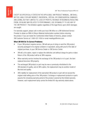 Page 183M™ Micro Professional Projector MPro110
 18 © 2008 3M. All Rights Reserved.
Operator’s 
GuideEXCEPT AS SPECIFICALLY STATED IN THE APPLICABLE 3M PRODUCT MANUAL, 3M SHALL 
NOT BE LIABLE FOR ANY INDIRECT, INCIDENTAL, SPECIAL OR CONSEQUENTIAL DAMAGES 
( INCLUDING, BUT NOT LIMITED TO, LOSS OF PROFITS, REVENUE OR BUSINESS ) RESULTING 
FROM, OR IN ANY WAY REL ATED TO PERFORMANCE, USE OR INABILIT Y TO USE ANY OF 
THE 3M PRODUCT. This limitation applies regardless of the legal theory upon which damages 
are...