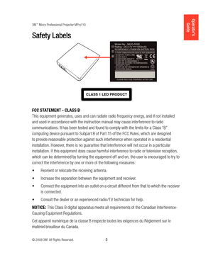 Page 53M™ Micro Professional Projector MPro110
© 2008 3M. All Rights Reserved.
  5
Operator’s 
Guide
Safety Labels
CLASS 1 LED PRODUCT
FCC STATEMENT - CLASS B
This equipment generates, uses and can radiate radio frequency energy, and if not installed 
and used in accordance with the instruction manual may cause interference to radio 
communications. It has been tested and found to comply with the limits for a Class “B” 
computing device pursuant to Subpart B of Part 15 of the FCC Rules, which are designed 
to...