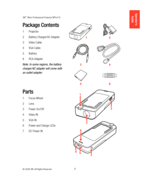 Page 73M™ Micro Professional Projector MPro110
© 2008 3M. All Rights Reserved.
  7
Operator’s 
Guide
Package Contents
Projector
1 
Battery Charger/AC Adapter
2 
Video Cable
3 
VGA Cable
4 
Battery
5 
RCA Adapter
6 
Note: In some regions, the battery 
charger/AC adapter will come with 
an outlet adapter. 
1 2
3 4
5 6
Parts
Focus Wheel
1 
Lens
2 
Power On /Off
3 
Video IN
4 
VGA IN
5 
Power and Charge LEDs
6 
DC Power IN 
7 
457
6
1
3
2
12044-PSD_78-6971-1437-5_MPro_Projector_Book.indb   78/21/08   4:48:27 PM 