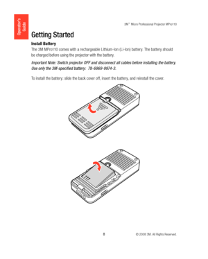Page 83M™ Micro Professional Projector MPro110
 8 © 2008 3M. All Rights Reserved.
Operator’s 
GuideGetting Started
Install Battery
The 3M MPro110 comes with a rechargeable Lithium-Ion ( Li-Ion) battery. The battery should 
be charged before using the projector with the battery.
Important Note: Switch projector OFF and disconnect all cables before installing the battery. 
Use only the 3M-specified battery:  78-6969-9974-3.
To install the battery: slide the back cover off, insert the battery, and reinstall the...
