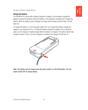 Page 93M™ Micro Professional Projector MPro110
© 2008 3M. All Rights Reserved.
  9
Operator’s 
Guide
Charge the Battery
The 3M MPro110 comes with a battery charger/AC adapter. Use the battery charger/AC 
adapter to power the projector when the battery is not charged or installed and to charge the 
battery. When the battery needs charging, the image will turn black and the Power LED will 
flash red. 
To charge the battery: (1) Turn the power switch OFF. (2) Connect the battery charger/AC 
adapter to the...