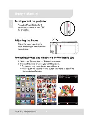 Page 10
 User’s Manual 
9 
EN Turning on/off the projector 
Press the Power Button for 3 
seconds to turn ON or turn OFF 
the projector. 
 
 
 
 
Adjusting the Focus 
Adjust the focus by using the 
focus wheel to get a sharper and 
clear picture. 
 
 
 
Projecting photos and videos via iPhone native app 
1.  Select the “Photos” icon on iPhone home screen. 
2.  Choose the photo or video you want to project. *  Photos can only be projected as a slideshow. 
**Please push the volume control button on iPhone to...