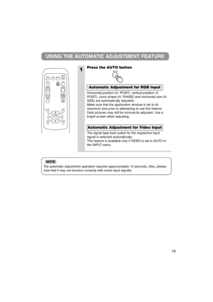 Page 2019
The automatic adjustment operation requires approximately 10 seconds. Al\
so, pleasenote that it may not function correctly with some input signals.
NOTE
1
USING THE AUTOMATIC ADJUSTMENT FEATURE
Press the AUTO button
Horizontal position (H. POSIT), vertical position (V.
POSIT), clock phase (H. PHASE) and horizontal size (H.
SIZE) are automatically adjusted.
Make sure that the application window is set to its
maximum size prior to attempting to use this feature.
Dark pictures may still be incorrectly...