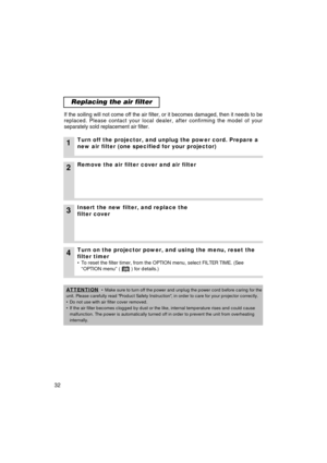 Page 3332
Replacing the air filter
If the soiling will not come off the air filter, or it becomes damaged, \
then it needs to be
replaced. Please contact your local dealer, after confirming the model o\
f your
separately sold replacement air filter. 
1Turn off the projector, and unplug the power cord. Prepare a
new air filter (one specified for your projector)
2Remove the air filter cover and air filter
4Turn on the projector power, and using the menu, reset the
filter timer
• To reset the filter timer, from...