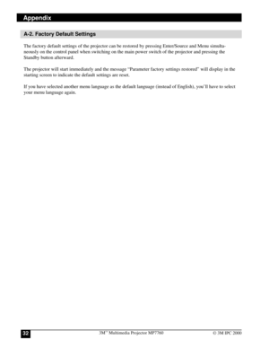 Page 323Mª Multimedia Projector MP776032© 3M IPC 2000
Appendix
A-2. Factory Default Settings
The factory default settings of the projector can be restored by pressing Enter/Source and Menu simulta-
neously on the control panel when switching on the main power switch of the projector and pressing the
Standby button afterward.
The projector will start immediately and the message ÒParameter factory settings restoredÓ will display in the
starting screen to indicate the default settings are reset.
If you have...