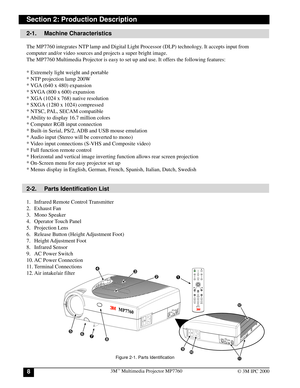 Page 83Mª Multimedia Projector MP77608© 3M IPC 2000
Section 2: Production Description
2-1. Machine Characteristics
The MP7760 integrates NTP lamp and Digital Light Processor (DLP) technology. It accepts input from
computer and/or video sources and projects a super bright image.
The MP7760 Multimedia Projector is easy to set up and use. It offers the following features:
* Extremely light weight and portable
* NTP projection lamp 200W
* VGA (640 x 480) expansion
* SVGA (800 x 600) expansion
* XGA (1024 x 768)...