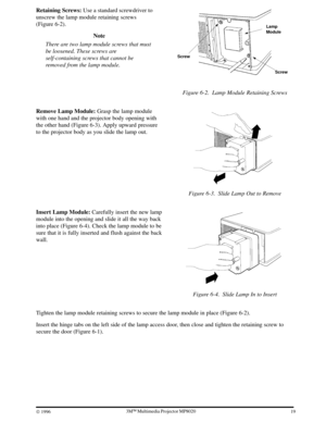 Page 21193ME Multimedia Projector MP8020
W 1996
Retaining Screws: Use a standard screwdriver to
unscrew the lamp module retaining screws
(Figure 6-2).
Note
There are two lamp module screws that must
be loosened. These screws are
self-containing screws that cannot be
removed from the lamp module.
Screw Screw
Lamp
Module
Figure 6-2. Lamp Module Retaining Screws
Remove Lamp Module: Grasp the lamp module
with one hand and the projector body opening with
the other hand (Figure 6-3). Apply upward pressure
to the...