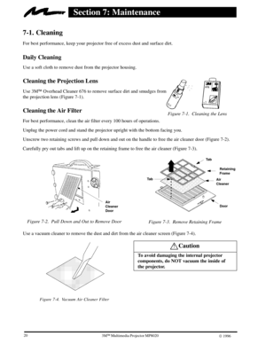 Page 22Figure 7-1. Cleaning the Lens
203ME Multimedia Projector MP8020
W 1996
Section 7: Maintenance
7-1. Cleaning
For best performance, keep your projector free of excess dust and surface dirt.
Daily Cleaning
Use a soft cloth to remove dust from the projector housing.
Cleaning the Projection Lens
Use 3MEOverhead Cleaner 676 to remove surface dirt and smudges from 
the projection lens (Figure 7-1).
Cleaning the Air Filter
For best performance, clean the air filter every 100 hours of operations.
Unplug the power...