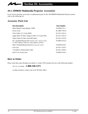 Page 28263ME Multimedia Projector MP8020
W 1996
Section 10: Accessories
10-1. MP8020 Multimedia Projector  Accessories
If you wish to purchase accessories or replacement parts for the 3M MP8020 Multimedia Projector, please
refer to the following list:
Accessory Parts List
Part DescriptionPart Number
Metal Halide Lamp Module, 250W 78-6969-8131-1
Power Cord 26-1009-7103-0
VGA Cable (15±15 pin M/M) 26-1011-3421-6
Apple MAC II Video Adaptor Cable (15-15 pin F/M) 26-1011-3422-4
Video Cable (S-Video mini DIN-4pin)...