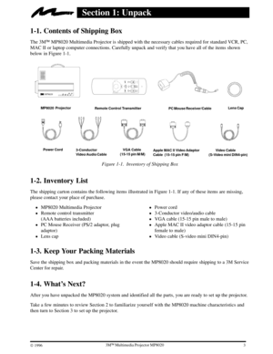 Page 533ME Multimedia Projector MP8020
W 1996
Section 1: Unpack
1-1. Contents of Shipping Box
The 3ME MP8020 Multimedia Projector is shipped with the necessary cables required for standard VCR, PC,
MAC II or laptop computer connections. Carefully unpack and verify that you have all of the items shown
below in Figure 1-1.
MP8020  Projector
Remote Control Transmitter
       Video Cable 
(S-Video mini DIN4-pin)Lens Cap
Power Cord
   VGA Cable
(15-15 pin M/M)Apple MAC II Video Adaptor
Cable  (15-15 pin F/M)...