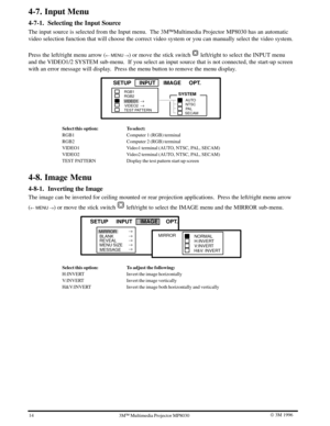 Page 1714W 3M 19963ME Multimedia Projector MP8030
4-7. Input Menu
4-7-1. Selecting the Input Source
The input source is selected from the Input menu.  The 3MEMultimedia Projector MP8030 has an automatic
video selection function that will choose the correct video system or you can manually select the video system.
Press the left/right menu arrow (
u MENU ) or move the stick switch  left/right to select the INPUT menu
and the VIDEO1/2 SYSTEM sub-menu.  If you select an input source that is not connected, the...