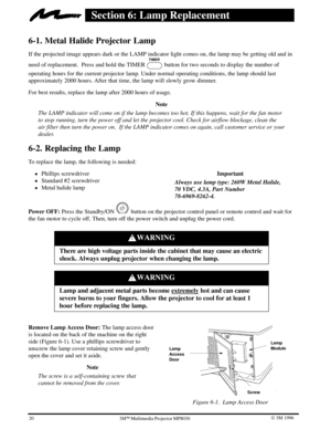 Page 2320W 3M 19963ME Multimedia Projector MP8030
Section 6: Lamp Replacement
6-1. Metal Halide Projector Lamp
If the projected image appears dark or the LAMP indicator light comes on, the lamp may be getting old and in
need of replacement.  Press and hold the TIMER TIMER
 button for two seconds to display the number of
operating hours for the current projector lamp. Under normal operating conditions, the lamp should last
approximately 2000 hours. After that time, the lamp will slowly grow dimmer.
For best...