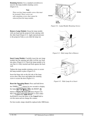 Page 2421 W 3M 19963ME Multimedia Projector MP8030
Retaining Screws: Use a standard screwdriver to
unscrew the lamp module retaining screws
(Figure 6-2).
Note
There are four lamp module screws that must
be loosened. These screws are
self-containing screws that cannot be
removed from the lamp module.
Screws
Screws
Lamp
Module
Figure 6-2. Lamp Module Retaining Screws
Remove Lamp Module: Grasp the lamp module
with one hand and the projector body opening with
the other hand (Figure 6-3). Apply upward pressure
to...