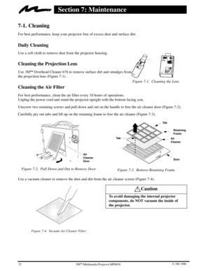 Page 25Figure 7-1. Cleaning the Lens
22W 3M 19963ME Multimedia Projector MP8030
Section 7: Maintenance
7-1. Cleaning
For best performance, keep your projector free of excess dust and surface dirt.
Daily Cleaning
Use a soft cloth to remove dust from the projector housing.
Cleaning the Projection Lens
Use 3ME Overhead Cleaner 676 to remove surface dirt and smudges from 
the projection lens (Figure 7-1) .
Cleaning the Air Filter
For best performance, clean the air filter every 10 hours of operations.
Unplug the...