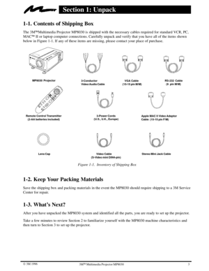 Page 63 W 3M 19963ME Multimedia Projector MP8030
Section 1: Unpack
1-1. Contents of Shipping Box
The 3MEMultimedia Projector MP8030 is shipped with the necessary cables required for standard VCR, PC,
MACE II or laptop computer connections. Carefully unpack and verify that you have all of the items shown
below in Figure 1-1. If any of these items are missing, please contact your place of purchase.
MP8030  Projector
Remote Control Transmitter
   (2-AA batteries included)
       Video Cable 
(S-Video mini...