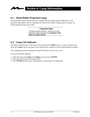 Page 1612 3MÔ Multimedia Projector MP8610Ó 3M 1998
Section 6: Lamp Information
6-1. Metal Halide Projection Lamp
The metal halide lamp of the projector has a limited life time (approximately 2000 hours). If the
projected image appears dark or a 
red lamp life indicator bar displays during projector startup, you
should change the lamp and air filter.
9 Important Note
This lamp contains mercury.  Consult your local
hazardous waste regulations and dispose of this
lamp in a proper manner.
6-2. Lamp Life Indicator...