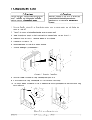 Page 17Ó3M 1998 3MÔ Multimedia Projector MP8610 13
6-3. Replacing the Lamp
!Caution
Always unplug the projector when changing the
lamp.  There are high voltage parts inside the
cabinet that may 
cause electric shock.
 
 
!Caution
Allow the projector to cool down for 30 minutes.
Lamp and adjacent metal parts become
extremely hot and can cause 
burns to your
fingers.
 
1.
 Press the Standby button on the projector control panel or remote control and wait for the fan
motor to cycle off.
2.
 Turn off the power...