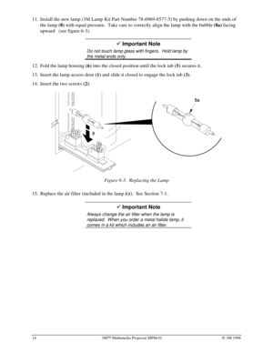 Page 1814 3MÔ Multimedia Projector MP8610Ó 3M 1998
11.
 Install the new lamp (3M Lamp Kit Part Number
 78-6969-8577-5) by pushing down on the ends of
the lamp 
(8) with equal pressure.  Take care to correctly align the lamp with the bubble 
(8a) facing
upward   (see figure 6-3).
9 Important Note
Do not touch lamp glass with fingers.  Hold lamp by
the metal ends only.
12.
 Fold the lamp housing 
(6) into the closed position until the lock tab 
(5) secures it.
13.
 Insert the lamp access door 
(1) and slide it...