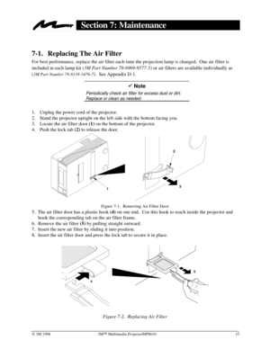 Page 19Ó 3M 1998 3MÔ Multimedia ProjectorMP8610 15
Section 7: Maintenance
7-1. Replacing The Air Filter
For best performance, replace the air filter each time the projection lamp is changed.  One air filter is
included in each lamp kit 
(3M Part Number 78-6969-8577-5) or air filters are available individually as
(
3M Part Number 78-8118-3476-7).  See Appendix D-1.
9 Note
Periodically check air filter for excess dust or dirt.
Replace or clean as needed.
1.
 Unplug the power cord of the projector.
2.
 Stand the...