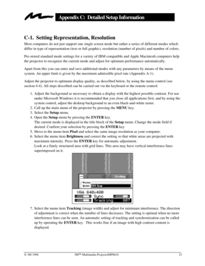 Page 27Ó 3M 1998 3MÔ Multimedia ProjectorMP8610 23
Appendix C:  Detailed Setup Information
C-1. Setting Representation, Resolution
Most computers do not just support one single screen mode but rather a series of different modes which
differ in type of representation (text or full graphic), resolution (number of pixels) and number of colors.
Pre-stored standard mode settings for a variety of IBM compatible and Apple Macintosh computers help
the projector to recognize the current mode and adjust for optimum...