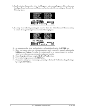 Page 2824 3MÔ Multimedia Projector MP8610Ó 3M 1998
8.
 Synchronize the phase position of the pixel frequency and scanning frequency. Choose the menu
item 
Sync. Image interference’s and flickers can be observed with some settings as shown in the
following figure:
 
 
 
9.
 In a range of several settings an image is projected that is free of interference. If the sync-setting
is correct, the image will improve as shown in following figure:
  
10.
 An automatic setting of the synchronization can be called up by...