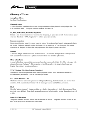 Page 33Ó 3M 1998 3MÔ Multimedia ProjectorMP8610 29
Glossary
Glossary of Terms
Amorphous Silicon
See Thin-Film Transistor.
Composite video
A video signal that combines all color and timing components of the picture in a single input line.  The
U.S. standard is NTSC.  European standards are PAL and SECAM.
Hz, KHz, MHz (Hertz, Kilohertz, Megahertz)
Hertz is a unit of measurement used to express the frequency, in cycles per second, of an electrical signal
or event.  (Kilohertz = 1000, Megahertz = 1 million cycles...