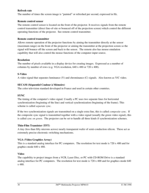 Page 3430 3MÔ Multimedia Projector MP8610Ó 3M 1998
Refresh rate
The number of times the screen image is “painted” or refreshed per second, expressed in Hz.
Remote control sensor
The remote control sensor is located on the front of the projector. It receives signals from the remote
control transmitter (direct line-of-site or bounced off of the projection screen) which control the different
operating functions of the projector.  See remote control transmitter.
Remote control transmitter
Allows remote operation of...