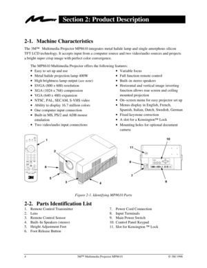 Page 843MÔ Multimedia Projector MP8610Ó 3M 1998
Section 2: Product Description
2-1. Machine Characteristics
The 3M
Ô Multimedia Projector MP8610 integrates metal halide lamp and single amorphous silicon
TFT LCD technology. It accepts input from a computer source and two video/audio sources and projects
a bright super crisp image with perfect color convergence.
The MP8610 Multimedia Projector offers the following features:
· Easy to set up and use
· Metal halide projection lamp 400W
· High brightness lamp...