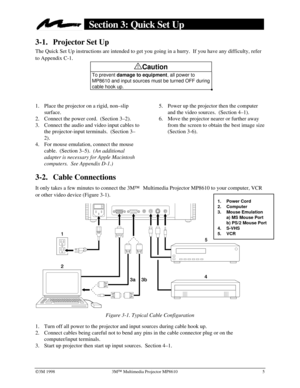 Page 9Ó3M 1998 3MÔ Multimedia Projector MP8610 5
Section 3: Quick Set Up
3-1. Projector Set Up
The Quick Set Up instructions are intended to get you going in a hurry.  If you have any difficulty, refer
to Appendix C-1.
!Caution
To prevent 
damage to equipment, all power to
MP8610 and input sources must be turned OFF during
cable hook up.
1.
 Place the projector on a rigid, non–slip
surface.
2.
 Connect the power cord.  (Section 3–2).
3.
 Connect the audio and video input cables to
the projector-input...