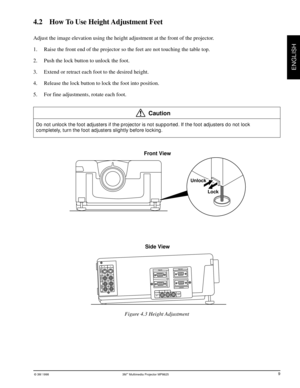 Page 13© 3M 1998 3Mª Multimedia Projector MP8625
ENGLISH
4.2    How To Use Height Adjustment Feet
Adjust the image elevation using the height adjustment at the front of the projector.
1. Raise the front end of the projector so the feet are not touching the table top.
2. Push the lock button to unlock the foot.
3. Extend or retract each foot to the desired height.
4. Release the lock button to lock the foot into position.
5. For fine adjustments, rotate each foot.
Caution
Do not unlock the foot adjusters if the...