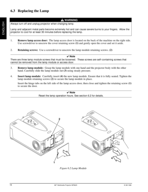 Page 203Mª Multimedia Projector MP8625© 3M 1998
ENGLISH
8625-16A
2
1
3
4
6.3 Replacing the Lamp
WARNING
Always turn off and unplug projector when changing lamp.
Lamp and adjacent metal parts become extremely hot and can cause severe burns to your fingers.  Allow the
projector to cool for at least 30 minutes before replacing the lamp.
1.Remove lamp access door:  The lamp access door is located on the back of the machine on the right side.
Use screwdriver to unscrew the cover retaining screw (1) and gently open...
