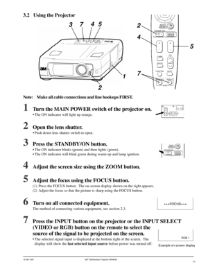 Page 11© 3M 1997 3Mª Multimedia Projector MP8640
3.2 Using the Projector
1Turn the MAIN POWER switch of the projector on.
¥ The ON indicator will light up orange.
2Open the lens shutter.
¥ Push down lens shutter switch to open.
3Press the STANDBY/ON button.
¥ The ON indicator blinks (green) and then lights (green).
¥ The ON indicator will blink green during warm-up and lamp ignition.
4Adjust the screen size using the ZOOM button.
5Adjust the focus using the FOCUS button.
(1) Press the FOCUS button.  The...