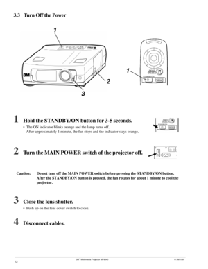 Page 123Mª Multimedia Projector MP8640© 3M 1997
3.3 Turn Off the Power
1
21
3
1Hold the STANDBY/ON button for 3-5 seconds.
¥  The ON indicator blinks orange and the lamp turns off.
 After approximately 1 minute, the fan stops and the indicator stays orange.
2Turn the MAIN POWER switch of the projector off.
Caution:  Do not turn off the MAIN POWER switch before pressing the STANDBY/ON button.
 After the STANDBY/ON button is pressed, the fan rotates for about 1 minute to cool the
 projector.
3Close the lens...