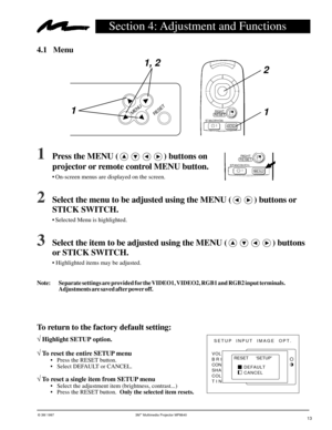 Page 13© 3M 1997 3Mª Multimedia Projector MP8640
Section 4: Adjustment and Functions
4.1 Menu
1Press the MENU () buttons on
projector or remote control MENU button.
¥ On-screen menus are displayed on the screen.
2Select the menu to be adjusted using the MENU () buttons or
STICK SWITCH.
¥ Selected Menu is highlighted.
3Select the item to be adjusted using the MENU () buttons
or STICK SWITCH.
¥ Highlighted items may be adjusted.
MENU
RESET
1, 2
1
1 2
SETUP INPUT  IMAGE  OPT.
VOL
BRI
CON
SHA
COL
TIN
RESET...