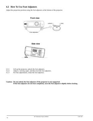 Page 143Mª Multimedia Projector MP8640© 3M 1997
4.2 How To Use Foot Adjusters
Adjust the projection position using the foot adjusters at the bottom of the projector.
Foot adjustersunlock ¬® lock
Front view
Side view
4.2.1 Lift up the projector, unlock the foot adjusters.
4.2.2 Adjust a viewing angle, and then lock the foot adjusters.
4.2.3 For fine adjustments, rotate the foot adjusters.
14
Caution: Do not unlock the foot adjusters if the projector is not supported.
If the foot adjusters do not lock completely,...