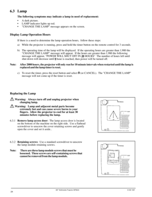 Page 243Mª Multimedia Projector MP8640© 3M 1997
6.3 Lamp
The following symptoms may indicate a lamp in need of replacement:
¥ A dark picture.
¥ LAMP indicator lights up red.
¥ CHANGE THE LAMP message appears on the screen.
24
Replacing the Lamp
 Warning: Always turn off and unplug projector when
changing lamp.
 Warning: Lamp and adjacent metal parts become
extremely hot and can cause severe burns to your
fingers.  Allow the projector to cool for at least 30
minutes before replacing the lamp.
6.3.1Remove lamp...
