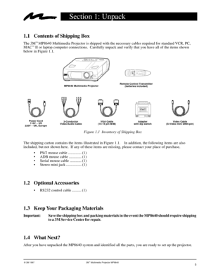 Page 5© 3M 1997 3Mª Multimedia Projector MP8640
Section 1: Unpack
1.1 Contents of Shipping Box
The 3Mª MP8640 Multimedia Projector is shipped with the necessary cables required for standard VCR, PC,
MACª II or laptop computer connections.  Carefully unpack and verify that you have all of the items shown
below in Figure 1.1.
1.4 What Next?
After you have unpacked the MP8640 system and identified all the parts, you are ready to set up the projector.
5
MP8640 Multimedia ProjectorRemote Control Transmitter...