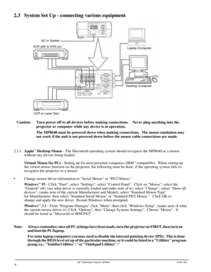 Page 83Mª Multimedia Projector MP8640© 3M 1997
2.3 System Set Up - connecting various equipment
VCR with S-VHS out
Laptop Computer
Desktop Computer
VCR or Laser Disc
8
AC In Socket
Caution: Turn power off to all devices before making connections.    Never plug anything into the
projector or computer while any device is in operation.
The MP8640 must be powered down when making connections.  The mouse emulation may
not work if the unit is not powered down before the mouse cable connections are made.
2.3.1Apple
ª...