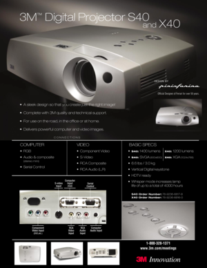Page 13M
™
Digital Projector S40
• A sleek design so that you create just the right image!
• Complete with 3M quality and technical support.
• For use on the road, in the ofﬁce or at home.
• Delivers powerful computer and video images.
COMPUTER
•RGB
• Audio & composite
(stereo mini)
• Serial Control
VIDEO
• Component Video
• S-Video
• RCA Composite
• RCA Audio (L,R)
BASIC SPECS
•S40:1400 lumens X40: 1200 lumens
•
S40: SVGA(800x600)X40: XGA(1024x768)
• 6.6 lbs / 3.0 kg
• Vertical Digital keystone
• HDTV ready
•...