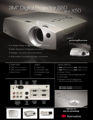 Page 13M
™
Digital Projector S50
• An elegant design to help you win your audiences!
• Relax.  Backed by 3M’s quality and reliability.
• Versatile — for work or for home cinema.
• Wide range of computer and video connections.
COMPUTER
•RGB(x2 input, x1 output)
• USB mouse emulation
• Serial Control
VIDEO
• Video Audio
• Composite Video
• Component Video
• S-Video
BASIC SPECS
•S50:2000 lumens X50: 2000 lumens
•
S50: SVGA(800x600)X50: XGA(1024x768)
• 6.6 lbs / 3.0 kg
• Horizontal & Vertical Digital keystone
•...