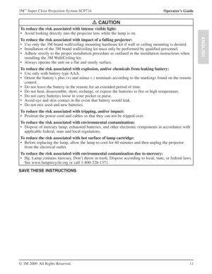 Page 1111 Operator’s Guide 3M
™ Super Close Projection System SCP716
© 3M 2009. All Rights Reserved.
ENGLISH
D CAUTION
To reduce the risk associated with intense visible light:
Avoid looking directly into the projector lens while the lamp is on. s
To reduce the risk associated with impact of a falling projector:
Use only the 3M brand wall/ceiling mounting hardware kit if wall or ceiling mounting is desired. s
Installation of the 3M brand wall/ceiling kit must only be performed by qualified personnel. s
Adhere...