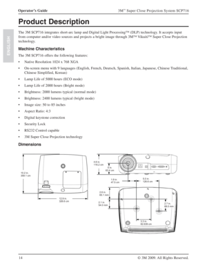 Page 1414 Operator’s Guide
3M™ Super Close Projection System SCP716
© 3M 2009. All Rights Reserved.
ENGLISH
Product Description
The 3M SCP716 integrates short-arc lamp and Digital Light Processing™ (DLP) technology. It accepts input 
from computer and/or video sources and projects a bright image through 3M™ Vikuiti™ Super Close Projection 
technology.
Machine Characteristics
The 3M SCP716 offers the following features:
Native Resolution 1024 x 768 XGA s
On-screen menu with 9 languages (English, French, Deutsch,...