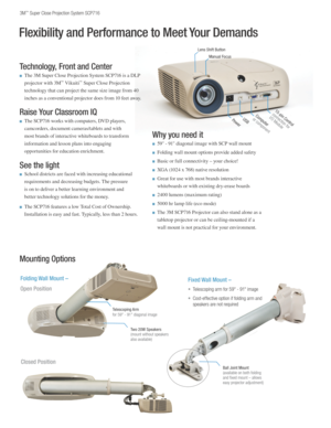 Page 23M™ Super Close Projection System SCP716
Mounting Options
Folding Wall Mount – 
Open Position
Telescoping Armfor 59" - 91" diagonal image 
Two 20W Speakers(mount without speakers also available)
Computer
 
or componentUSB
15-pin Controlconnection for
 
I/O Module
Fixed Wall Mount –
Closed Position
• Telescoping arm for 59" - 91" image
• Cost-effective option if folding arm and  
speakers are not required
Technology, Front and Center 
n The 3M Super Close Projection System SCP716 is a DLP...