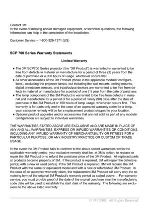 Page 2
                                                                               © 3M 2008.  All Rights Reserved. 
Contact 3M 
In the event of missing and/or damaged equipment, or technical questions\
, the following 
information can help in the completion of the installation.  
Customer Service – 1-800-328-1371 (US)
SCP 700 Series Warranty Statements
       Limited Warranty 
   •  
The 3M SCP700 Series projector (the “3M Product”) is warranted i\
s warranted to be 
free from defects in material or...