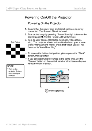 Page 20
© 3M 2008.  All Rights Reserved.  15

3M™ Super Close Projection System Installation

Powering On the Projector
1. Ensure that the power cord and signal cable are securely 
connected. The Power LED will turn red.
2.  Turn on the lamp by pressing “Power/Standby” button on the 
control panel. And the Power LED will turn blue.
3. Turn on your source (computer, notebook, video player, 
etc.). The projector should automatically detect your source 
within “Management” menu; check that “Input Source” has...