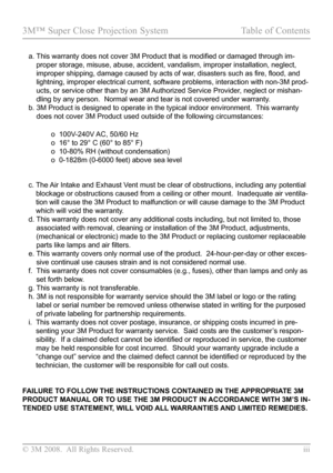 Page 3
© 3M 2008.  All Rights Reserved.  iii

3M™ Super Close Projection System  Table of Contents
   a.  This warranty does not cover 3M Product that is modified or damaged through im-
proper storage, misuse, abuse, accident, vandalism, improper installatio\
n, neglect, 
improper shipping, damage caused by acts of war, disasters such as fire, flood, and 
lightning, improper electrical current, software problems, interaction w\
ith non-3M prod-
ucts, or service other than by an 3M Authorized Service Provider,...