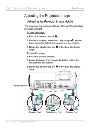 Page 22
© 3M 2008.  All Rights Reserved.  17

3M™ Super Close Projection System Installation

Adjusting the Projected Image
Adjusting the Projector Image Height
The projector is equipped with elevator feet for adjusting 
the image height.
 To raise the image:
1.  Press the elevator buttons 
.
2.  Raise the image to the desired height angle 
, then re-
lease the button to lock the elevator feet into position.
3.  Rotate the tilt adjusting foot 
 to fine-tune the display 
angle.
 To lower the image:
1.  Press...